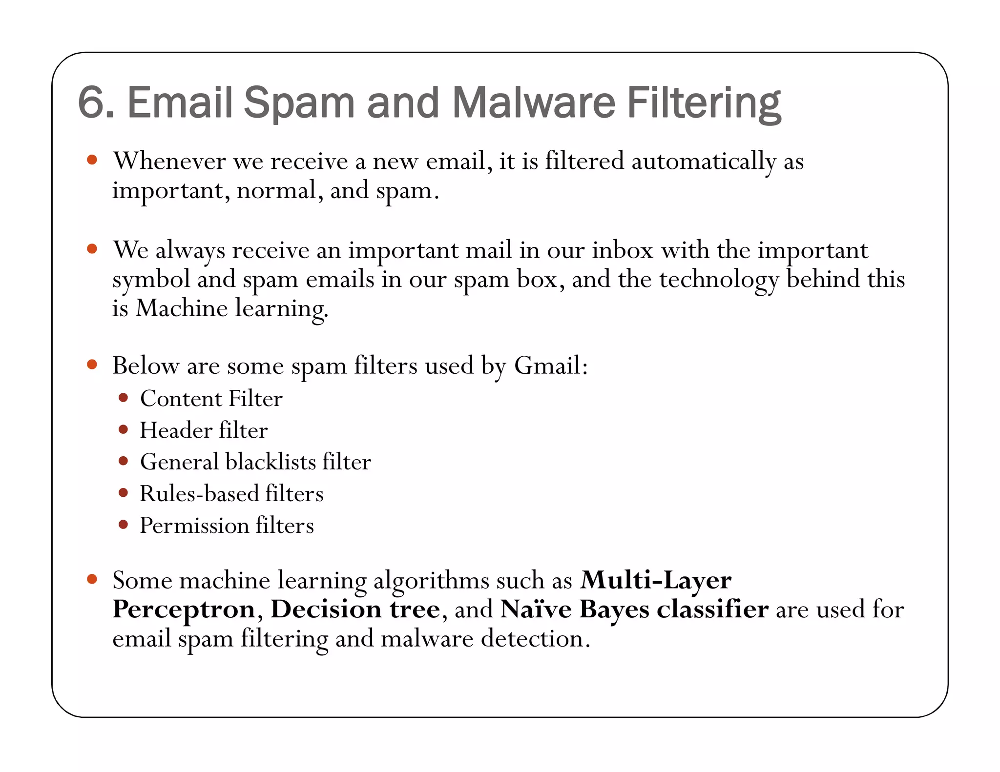6. Email Spam and Malware Filtering
 Whenever we receive a new email, it is filtered automatically as
important, normal, and spam.
 We always receive an important mail in our inbox with the important
symbol and spam emails in our spam box, and the technology behind this
is Machine learning.
 Below are some spam filters used by Gmail:
 Content Filter
 Header filter
 General blacklists filter
 Rules-based filters
 Permission filters
 Some machine learning algorithms such as Multi-Layer
Perceptron, Decision tree, and Naïve Bayes classifier are used for
email spam filtering and malware detection.
 