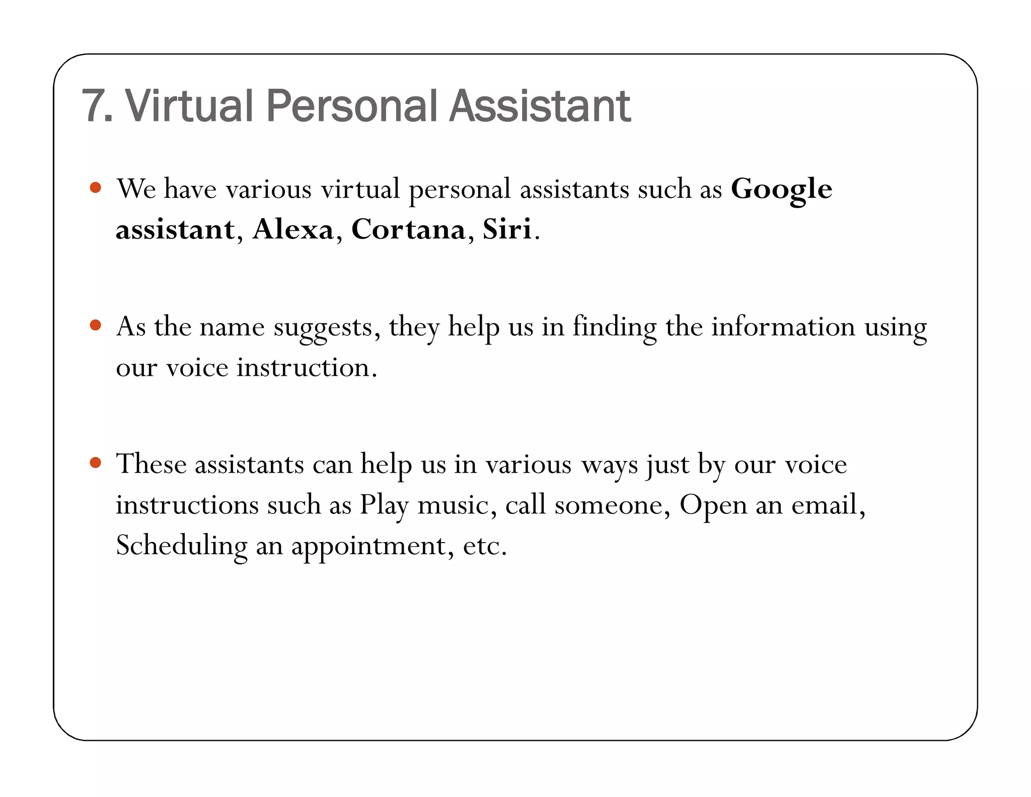 7. Virtual Personal Assistant
 We have various virtual personal assistants such as Google
assistant, Alexa, Cortana, Siri.
 As the name suggests, they help us in finding the information using
our voice instruction.
 These assistants can help us in various ways just by our voice
instructions such as Play music, call someone, Open an email,
Scheduling an appointment, etc.
 