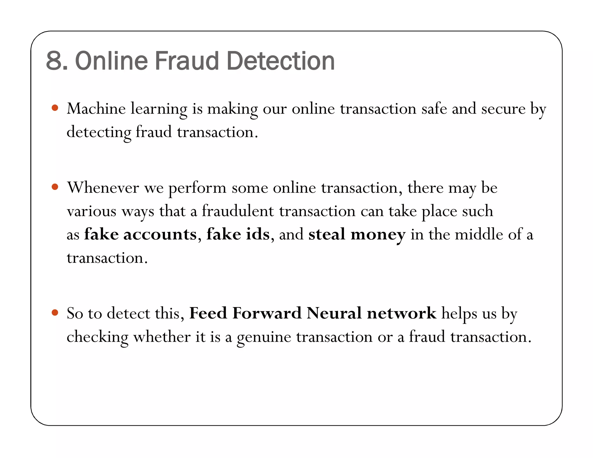 8. Online Fraud Detection
 Machine learning is making our online transaction safe and secure by
detecting fraud transaction.
 Whenever we perform some online transaction, there may be
various ways that a fraudulent transaction can take place such
as fake accounts, fake ids, and steal money in the middle of a
transaction.
 So to detect this, Feed Forward Neural network helps us by
checking whether it is a genuine transaction or a fraud transaction.
 