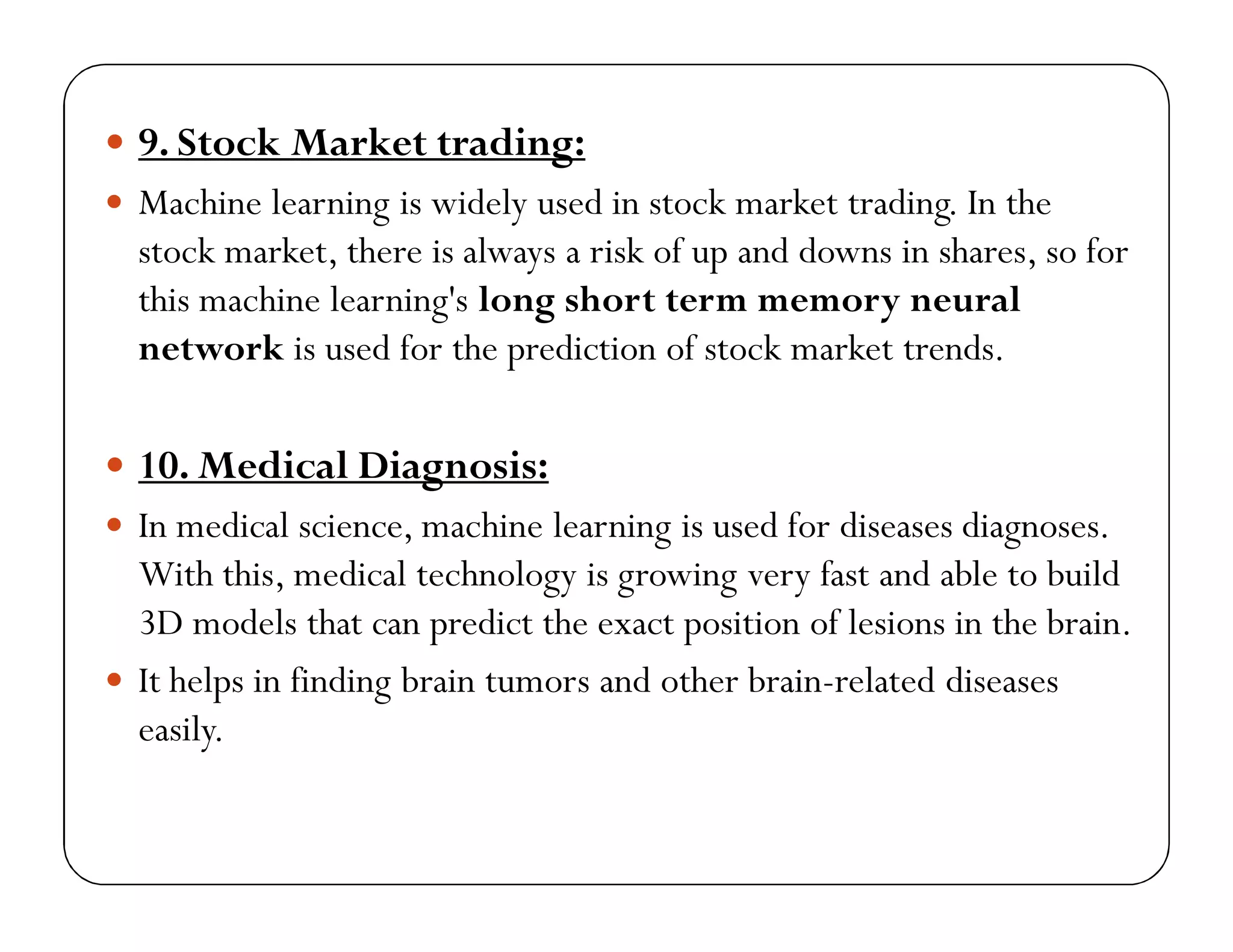  9. Stock Market trading:
 Machine learning is widely used in stock market trading. In the
stock market, there is always a risk of up and downs in shares, so for
this machine learning's long short term memory neural
network is used for the prediction of stock market trends.
 10. Medical Diagnosis:
 In medical science, machine learning is used for diseases diagnoses.
With this, medical technology is growing very fast and able to build
3D models that can predict the exact position of lesions in the brain.
 It helps in finding brain tumors and other brain-related diseases
easily.
 