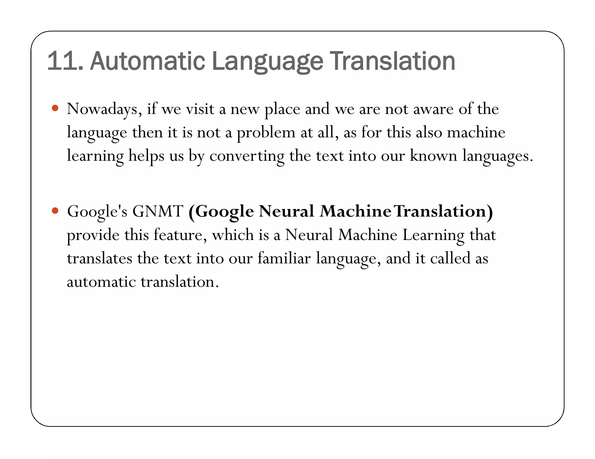11. Automatic Language Translation
 Nowadays, if we visit a new place and we are not aware of the
language then it is not a problem at all, as for this also machine
learning helps us by converting the text into our known languages.
 Google's GNMT (Google Neural MachineTranslation)
provide this feature, which is a Neural Machine Learning that
translates the text into our familiar language, and it called as
automatic translation.
 