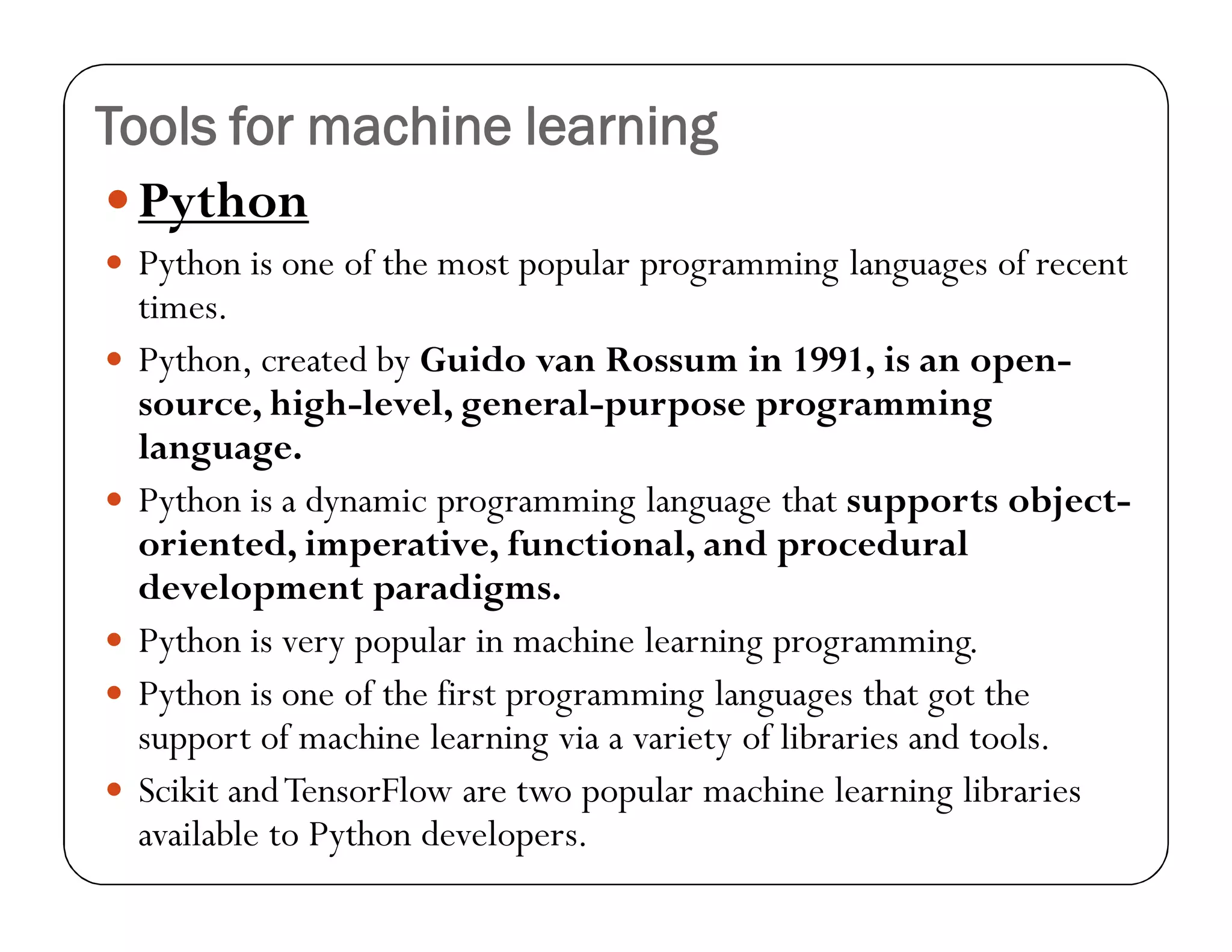 Tools for machine learning
Python
 Python is one of the most popular programming languages of recent
times.
 Python, created by Guido van Rossum in 1991, is an open-
source, high-level, general-purpose programming
language.
 Python is a dynamic programming language that supports object-
oriented, imperative, functional, and procedural
development paradigms.
 Python is very popular in machine learning programming.
 Python is one of the first programming languages that got the
support of machine learning via a variety of libraries and tools.
 Scikit andTensorFlow are two popular machine learning libraries
available to Python developers.
 