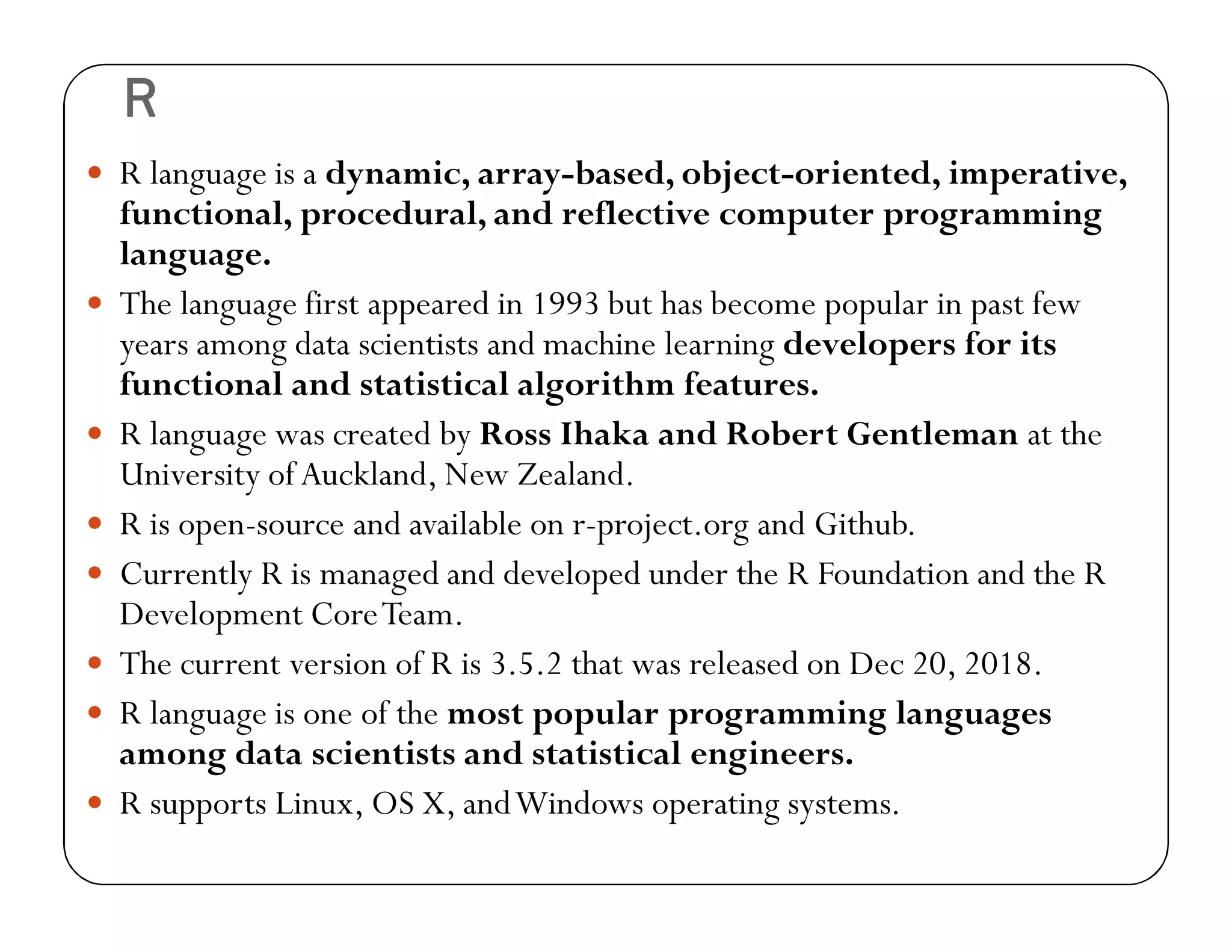 R
 R language is a dynamic, array-based, object-oriented, imperative,
functional, procedural, and reflective computer programming
language.
 The language first appeared in 1993 but has become popular in past few
years among data scientists and machine learning developers for its
functional and statistical algorithm features.
 R language was created by Ross Ihaka and Robert Gentleman at the
University ofAuckland, New Zealand.
 R is open-source and available on r-project.org and Github.
 Currently R is managed and developed under the R Foundation and the R
Development CoreTeam.
 The current version of R is 3.5.2 that was released on Dec 20, 2018.
 R language is one of the most popular programming languages
among data scientists and statistical engineers.
 R supports Linux, OS X, andWindows operating systems.
 