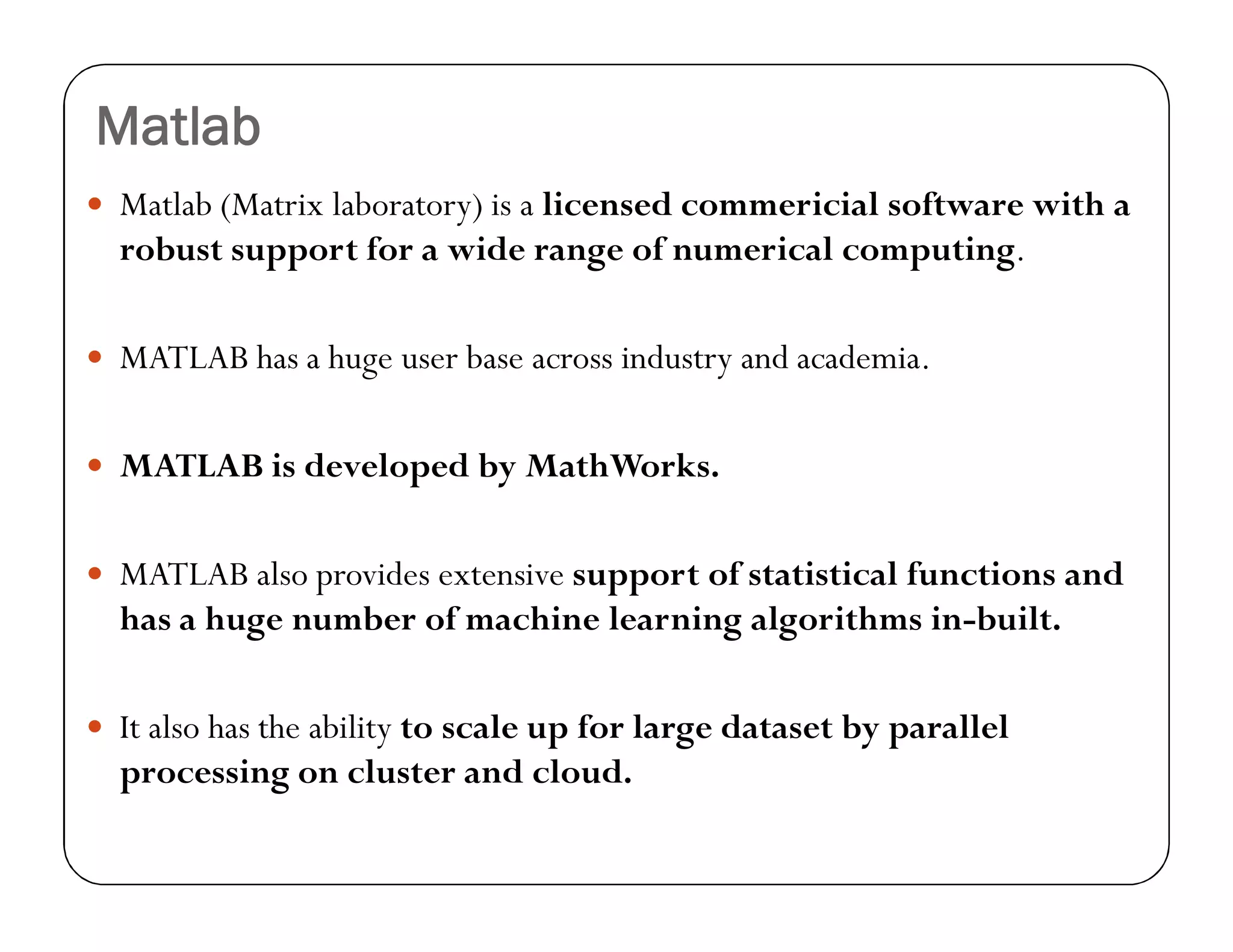 Matlab
 Matlab (Matrix laboratory) is a licensed commericial software with a
robust support for a wide range of numerical computing.
 MATLAB has a huge user base across industry and academia.
 MATLAB is developed by MathWorks.
 MATLAB also provides extensive support of statistical functions and
has a huge number of machine learning algorithms in-built.
 It also has the ability to scale up for large dataset by parallel
processing on cluster and cloud.
 