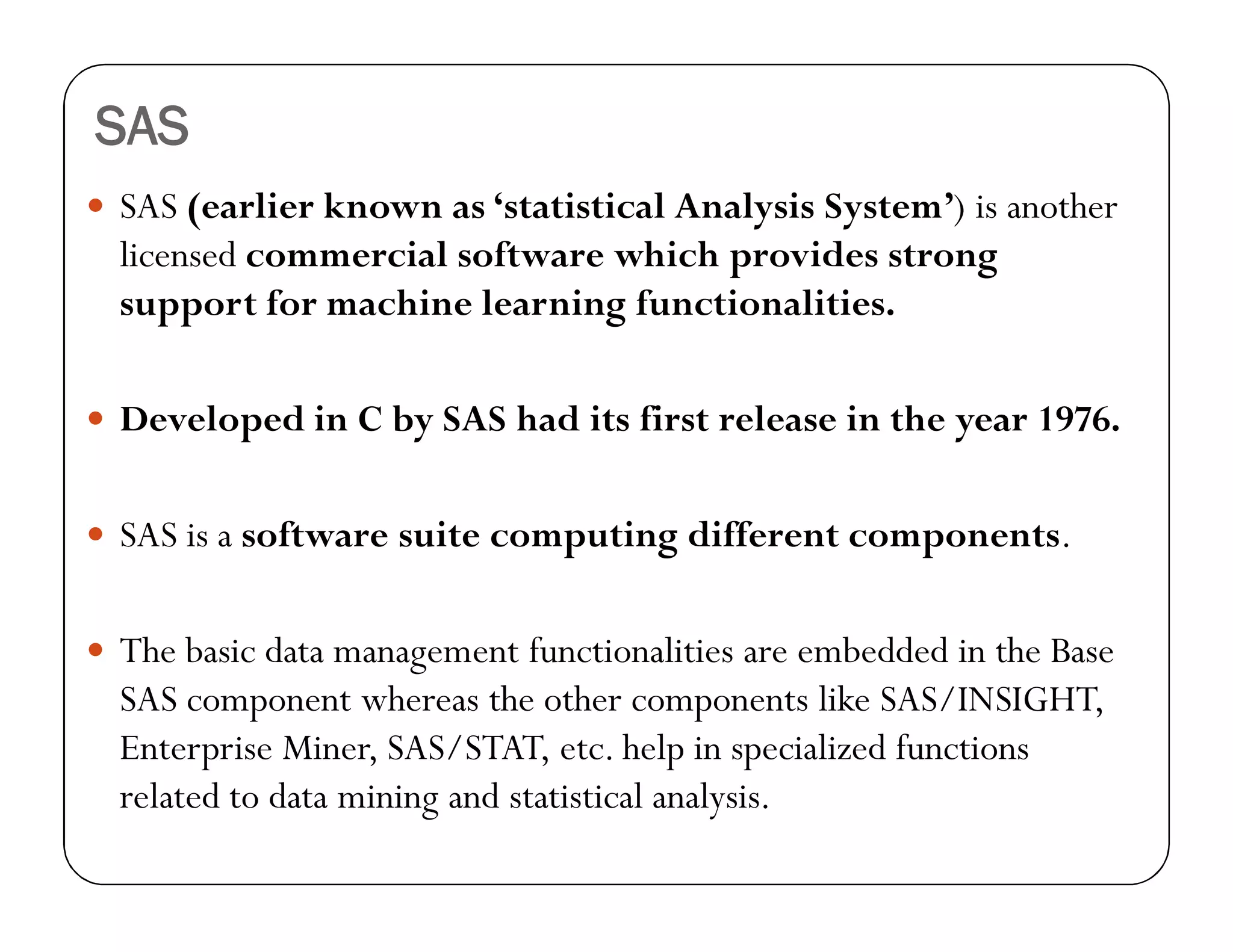 SAS
 SAS (earlier known as ‘statistical Analysis System’) is another
licensed commercial software which provides strong
support for machine learning functionalities.
 Developed in C by SAS had its first release in the year 1976.
 SAS is a software suite computing different components.
 The basic data management functionalities are embedded in the Base
SAS component whereas the other components like SAS/INSIGHT,
Enterprise Miner, SAS/STAT, etc. help in specialized functions
related to data mining and statistical analysis.
 