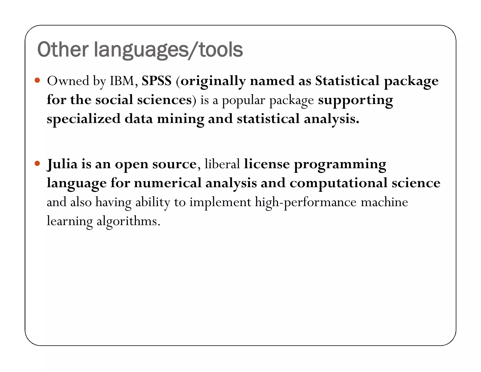 Other languages/tools
 Owned by IBM, SPSS (originally named as Statistical package
for the social sciences) is a popular package supporting
specialized data mining and statistical analysis.
 Julia is an open source, liberal license programming
language for numerical analysis and computational science
and also having ability to implement high-performance machine
learning algorithms.
 