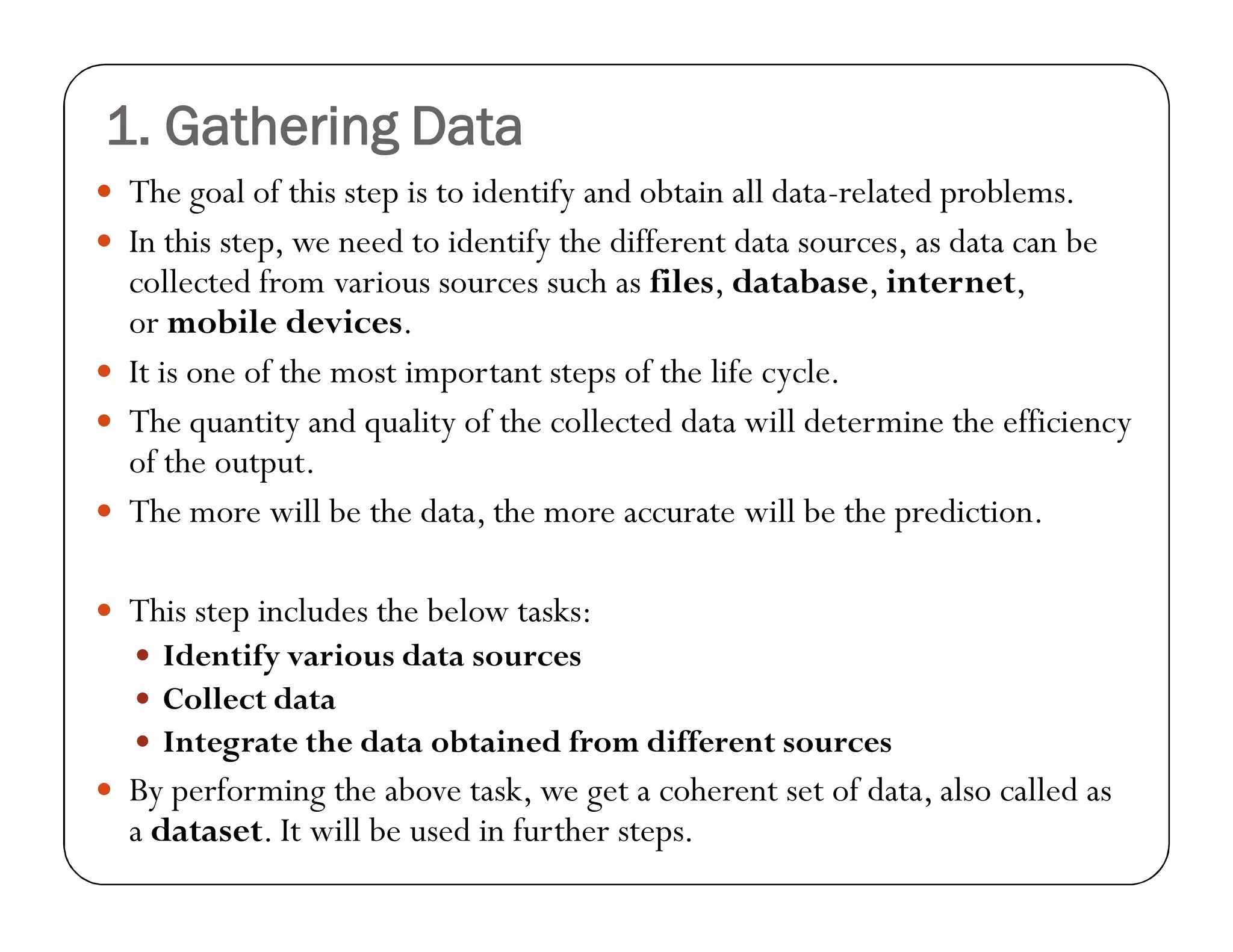 1. Gathering Data
 The goal of this step is to identify and obtain all data-related problems.
 In this step, we need to identify the different data sources, as data can be
collected from various sources such as files, database, internet,
or mobile devices.
 It is one of the most important steps of the life cycle.
 The quantity and quality of the collected data will determine the efficiency
of the output.
 The more will be the data, the more accurate will be the prediction.
 This step includes the below tasks:
 Identify various data sources
 Collect data
 Integrate the data obtained from different sources
 By performing the above task, we get a coherent set of data, also called as
a dataset. It will be used in further steps.
 