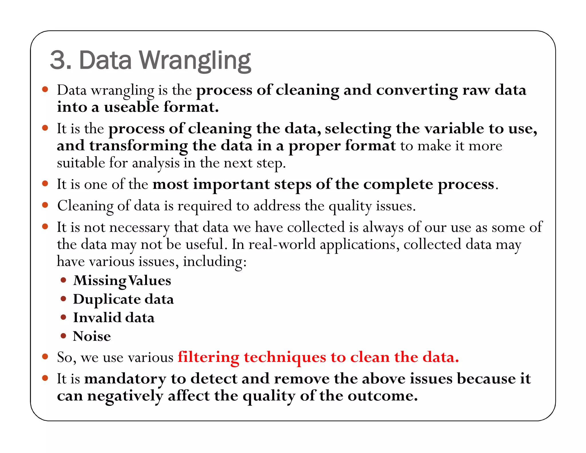 3. Data Wrangling
 Data wrangling is the process of cleaning and converting raw data
into a useable format.
 It is the process of cleaning the data, selecting the variable to use,
and transforming the data in a proper format to make it more
suitable for analysis in the next step.
 It is one of the most important steps of the complete process.
 Cleaning of data is required to address the quality issues.
 It is not necessary that data we have collected is always of our use as some of
the data may not be useful. In real-world applications, collected data may
have various issues, including:
 MissingValues
 Duplicate data
 Invalid data
 Noise
 So, we use various filtering techniques to clean the data.
 It is mandatory to detect and remove the above issues because it
can negatively affect the quality of the outcome.
 