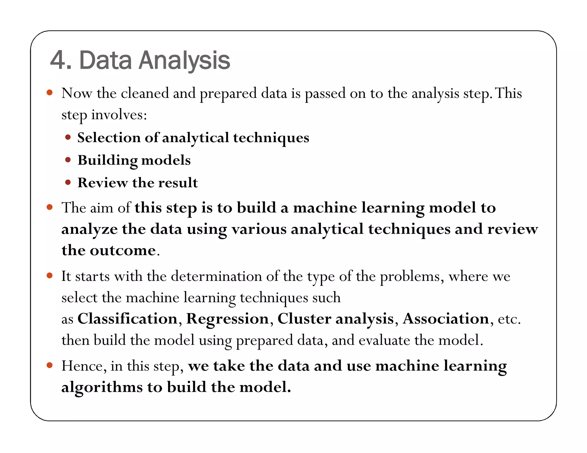 4. Data Analysis
 Now the cleaned and prepared data is passed on to the analysis step.This
step involves:
 Selection of analytical techniques
 Building models
 Review the result
 The aim of this step is to build a machine learning model to
analyze the data using various analytical techniques and review
the outcome.
 It starts with the determination of the type of the problems, where we
select the machine learning techniques such
as Classification, Regression, Cluster analysis, Association, etc.
then build the model using prepared data, and evaluate the model.
 Hence, in this step, we take the data and use machine learning
algorithms to build the model.
 