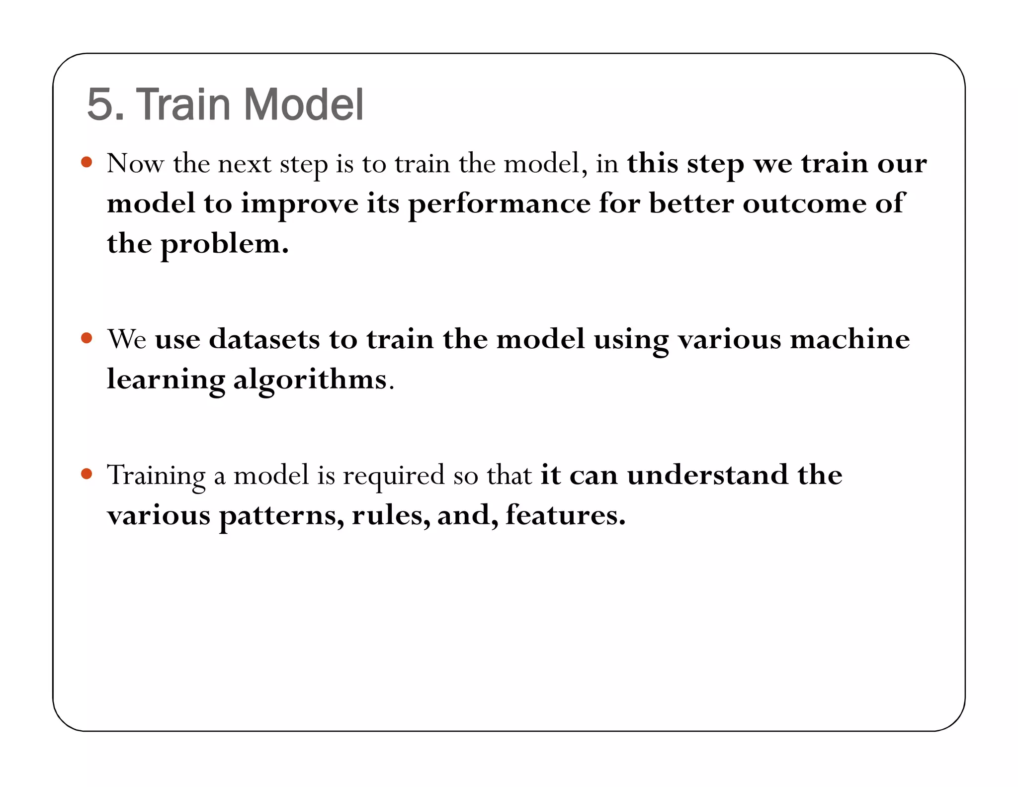 5. Train Model
 Now the next step is to train the model, in this step we train our
model to improve its performance for better outcome of
the problem.
 We use datasets to train the model using various machine
learning algorithms.
 Training a model is required so that it can understand the
various patterns, rules, and, features.
 