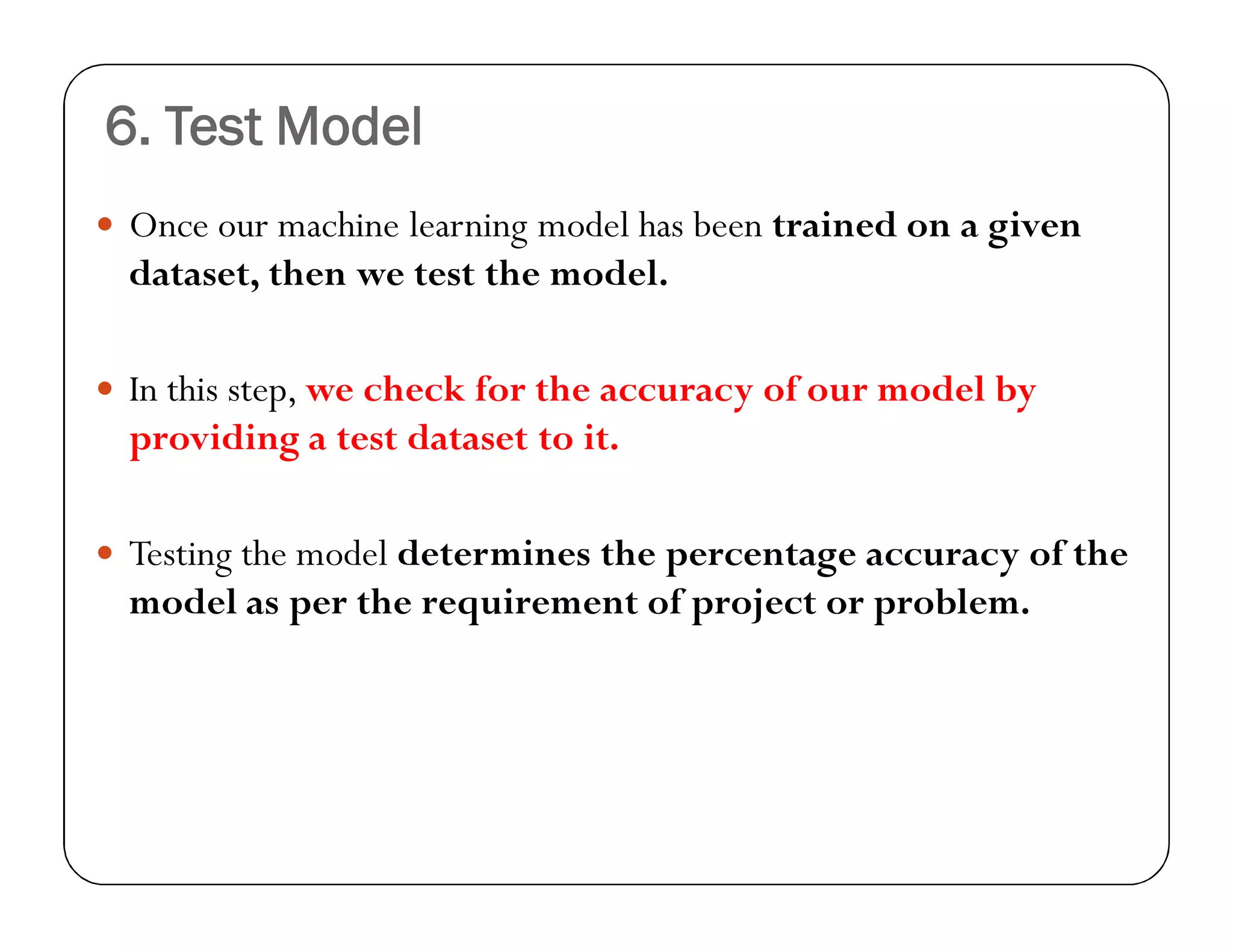 6. Test Model
 Once our machine learning model has been trained on a given
dataset, then we test the model.
 In this step, we check for the accuracy of our model by
providing a test dataset to it.
 Testing the model determines the percentage accuracy of the
model as per the requirement of project or problem.
 
