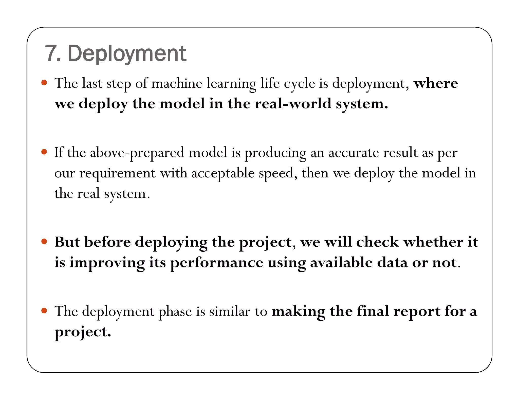7. Deployment
 The last step of machine learning life cycle is deployment, where
we deploy the model in the real-world system.
 If the above-prepared model is producing an accurate result as per
our requirement with acceptable speed, then we deploy the model in
the real system.
 But before deploying the project, we will check whether it
is improving its performance using available data or not.
 The deployment phase is similar to making the final report for a
project.
 