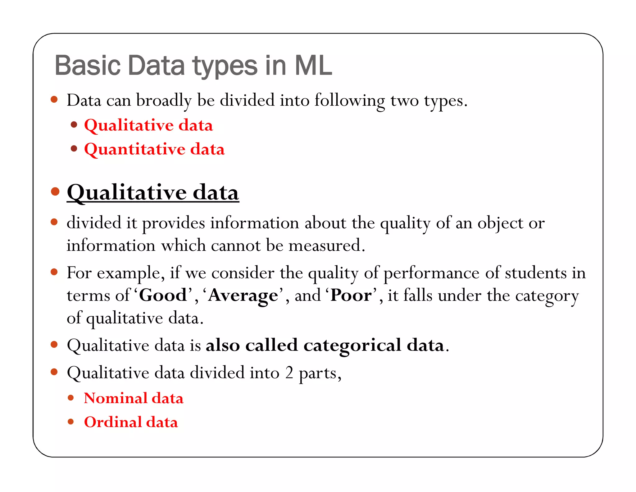 Basic Data types in ML
 Data can broadly be divided into following two types.
 Qualitative data
 Quantitative data
 Qualitative data
 divided it provides information about the quality of an object or
information which cannot be measured.
 For example, if we consider the quality of performance of students in
terms of‘Good’,‘Average’, and‘Poor’, it falls under the category
of qualitative data.
 Qualitative data is also called categorical data.
 Qualitative data divided into 2 parts,
 Nominal data
 Ordinal data
 