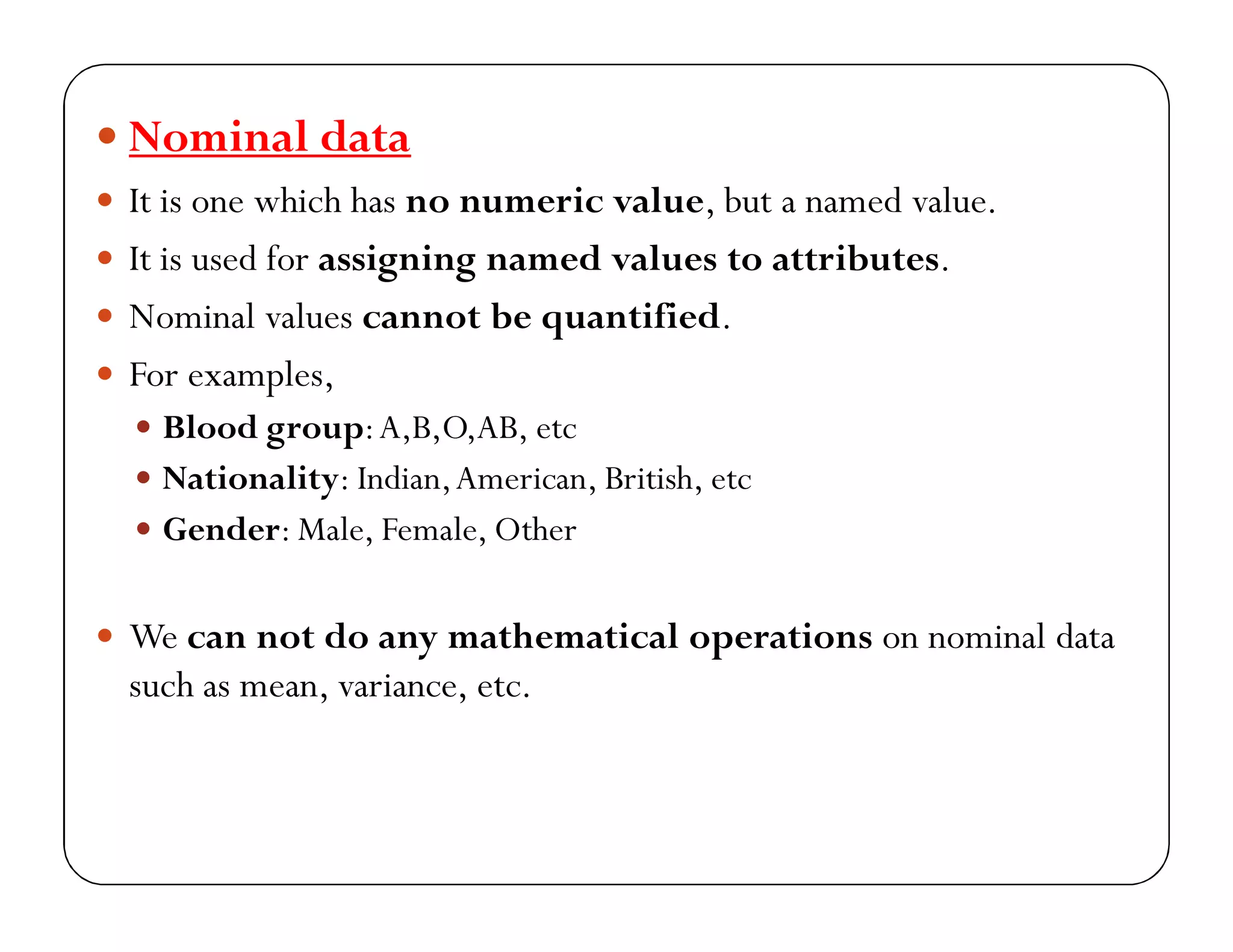  Nominal data
 It is one which has no numeric value, but a named value.
 It is used for assigning named values to attributes.
 Nominal values cannot be quantified.
 For examples,
 Blood group:A,B,O,AB, etc
 Nationality: Indian,American, British, etc
 Gender: Male, Female, Other
 We can not do any mathematical operations on nominal data
such as mean, variance, etc.
 