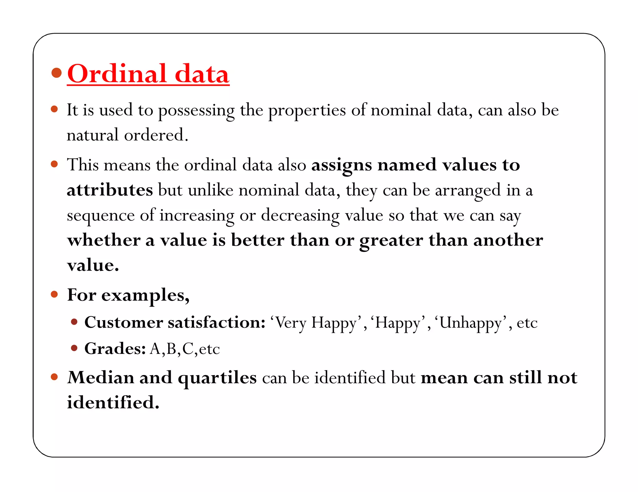 Ordinal data
 It is used to possessing the properties of nominal data, can also be
natural ordered.
 This means the ordinal data also assigns named values to
attributes but unlike nominal data, they can be arranged in a
sequence of increasing or decreasing value so that we can say
whether a value is better than or greater than another
value.
 For examples,
 Customer satisfaction: ‘Very Happy’,‘Happy’,‘Unhappy’, etc
 Grades: A,B,C,etc
 Median and quartiles can be identified but mean can still not
identified.
 