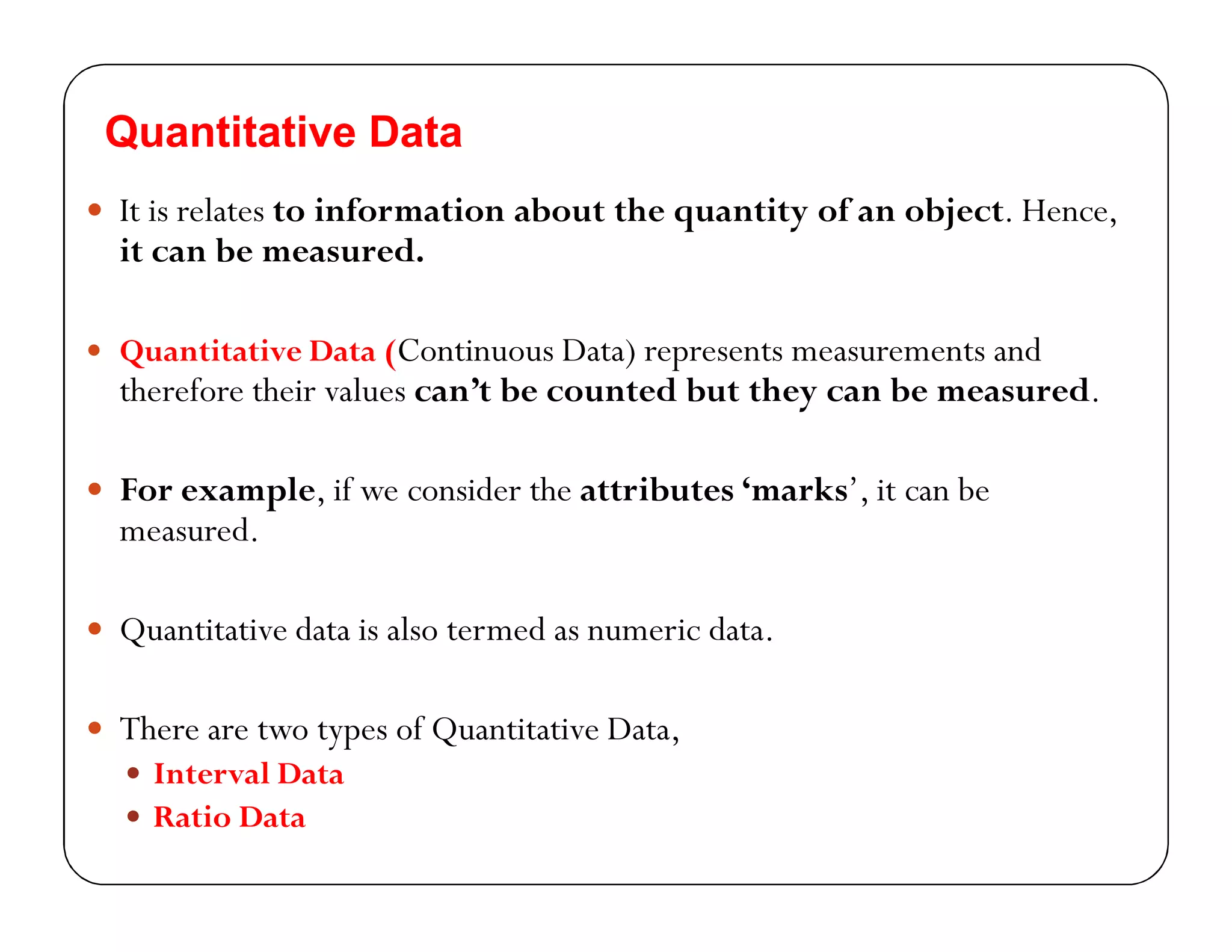 Quantitative Data
 It is relates to information about the quantity of an object. Hence,
it can be measured.
 Quantitative Data (Continuous Data) represents measurements and
therefore their values can’t be counted but they can be measured.
 For example, if we consider the attributes ‘marks’, it can be
measured.
 Quantitative data is also termed as numeric data.
 There are two types of Quantitative Data,
 Interval Data
 Ratio Data
 