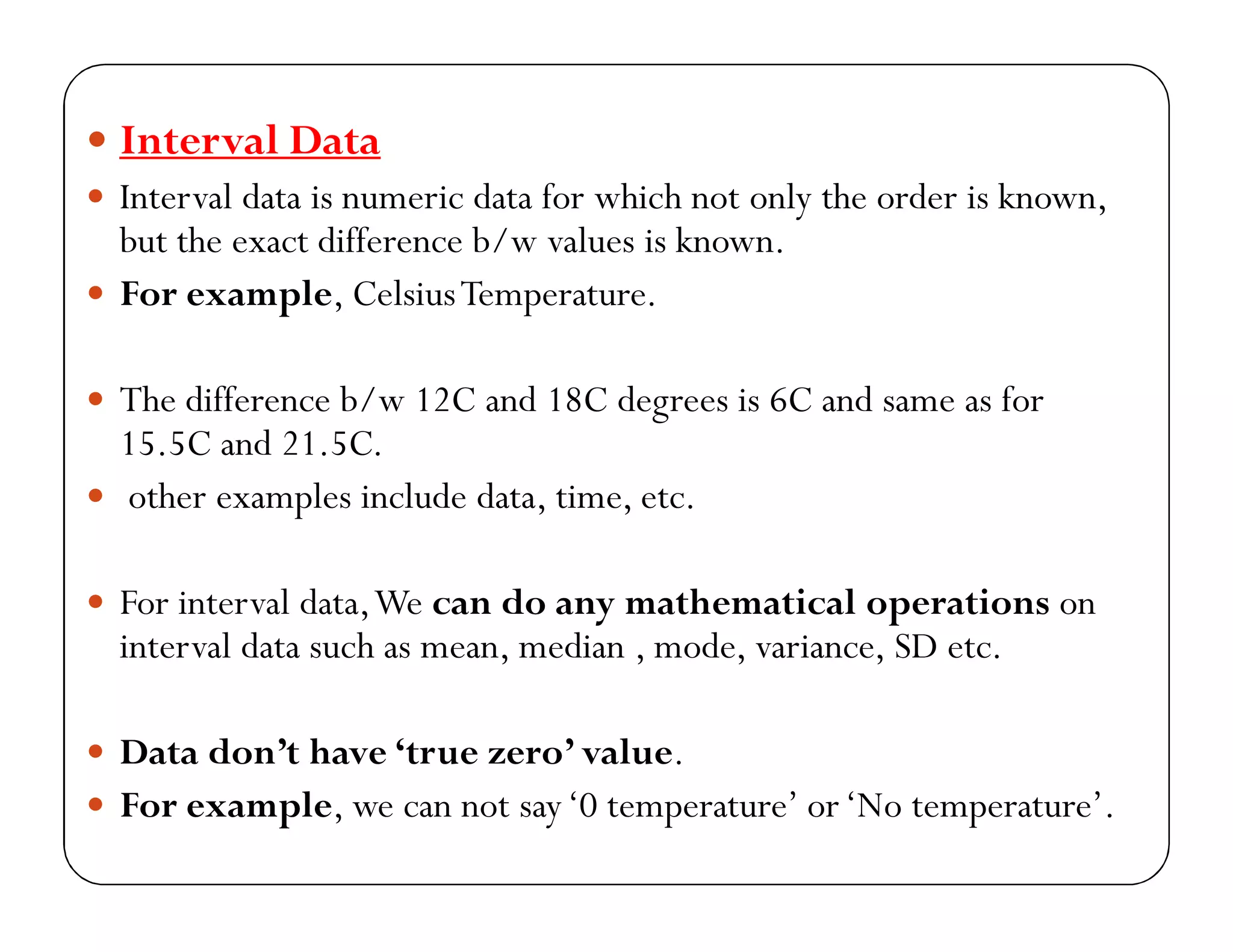  Interval Data
 Interval data is numeric data for which not only the order is known,
but the exact difference b/w values is known.
 For example, CelsiusTemperature.
 The difference b/w 12C and 18C degrees is 6C and same as for
15.5C and 21.5C.
 other examples include data, time, etc.
 For interval data,We can do any mathematical operations on
interval data such as mean, median , mode, variance, SD etc.
 Data don’t have ‘true zero’ value.
 For example, we can not say‘0 temperature’ or‘No temperature’.
 