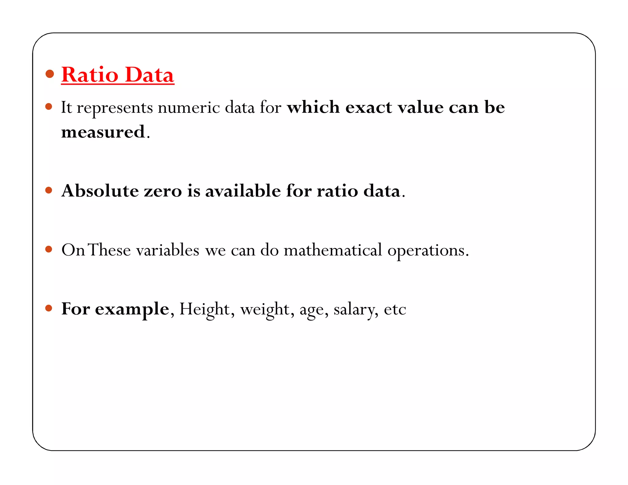  Ratio Data
 It represents numeric data for which exact value can be
measured.
 Absolute zero is available for ratio data.
 OnThese variables we can do mathematical operations.
 For example, Height, weight, age, salary, etc
 