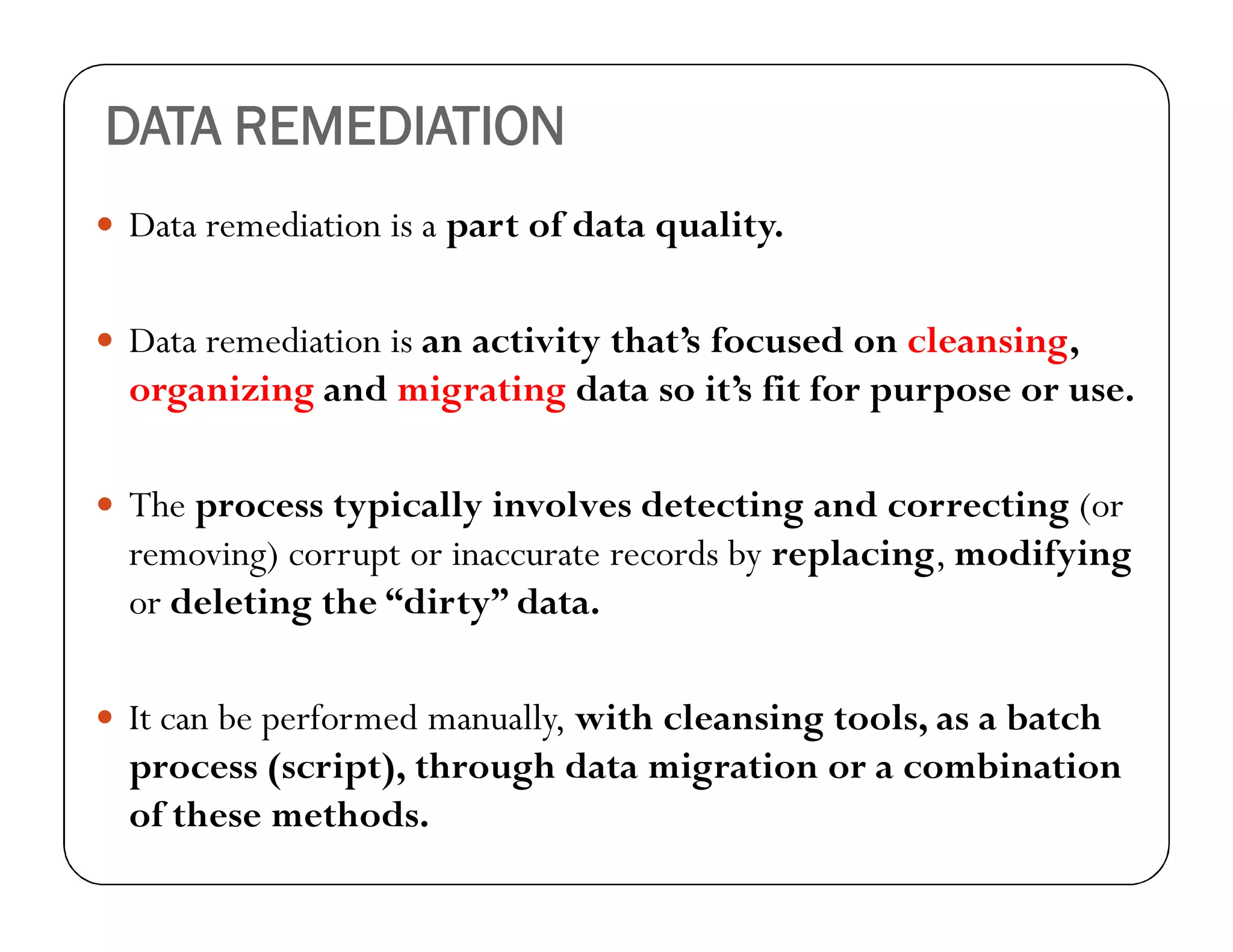 DATA REMEDIATION
 Data remediation is a part of data quality.
 Data remediation is an activity that’s focused on cleansing,
organizing and migrating data so it’s fit for purpose or use.
 The process typically involves detecting and correcting (or
removing) corrupt or inaccurate records by replacing, modifying
or deleting the “dirty” data.
 It can be performed manually, with cleansing tools, as a batch
process (script), through data migration or a combination
of these methods.
 