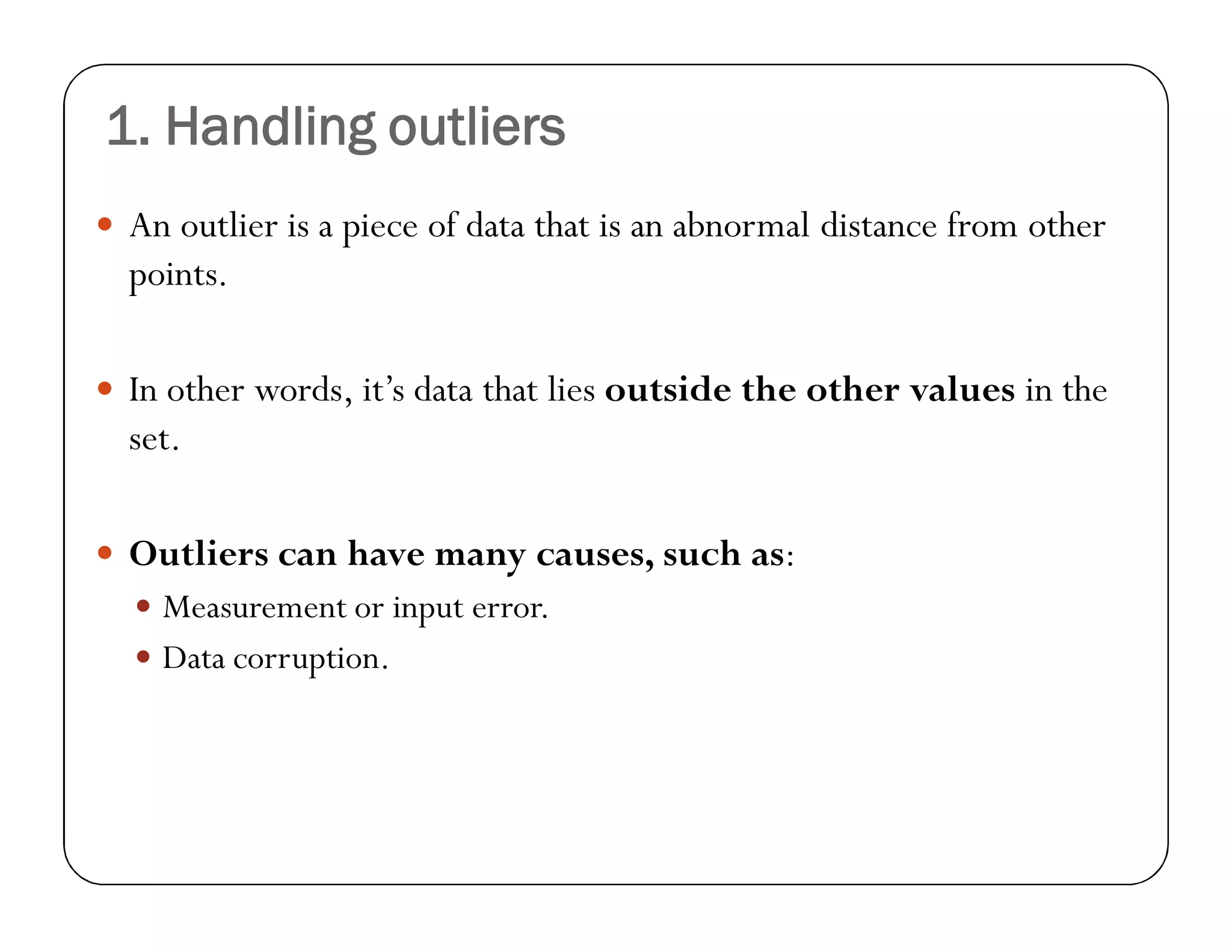 1. Handling outliers
 An outlier is a piece of data that is an abnormal distance from other
points.
 In other words, it’s data that lies outside the other values in the
set.
 Outliers can have many causes, such as:
 Measurement or input error.
 Data corruption.
 