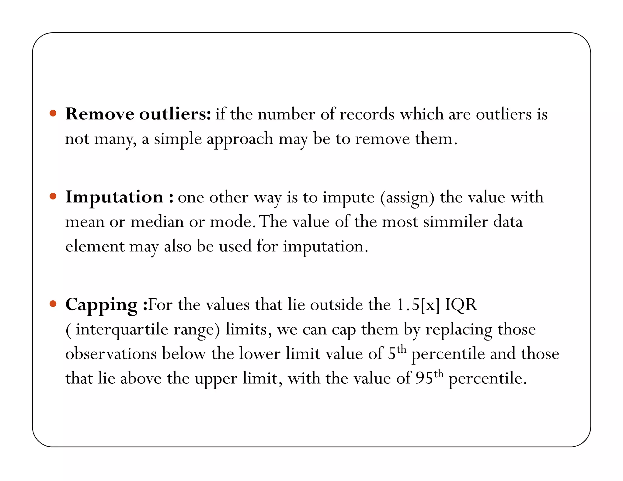  Remove outliers: if the number of records which are outliers is
not many, a simple approach may be to remove them.
 Imputation : one other way is to impute (assign) the value with
mean or median or mode.The value of the most simmiler data
element may also be used for imputation.
 Capping :For the values that lie outside the 1.5[x] IQR
( interquartile range) limits, we can cap them by replacing those
observations below the lower limit value of 5th percentile and those
that lie above the upper limit, with the value of 95th percentile.
 