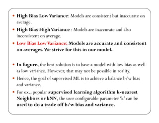  High Bias LowVariance: Models are consistent but inaccurate on
average.
 High Bias HighVariance : Models are inaccurate and also
inconsistent on average.
 Low Bias LowVariance: Models are accurate and consistent
on averages.We strive for this in our model.
 In fugure, the best solution is to have a model with low bias as well
as low variance. However, that may not be possible in reality.
 Hence, the goal of supervised ML is to achieve a balance b/w bias
and variance.
 For ex., popular supervised learning algorithm k-nearest
Neighbors or kNN, the user configurable parameter‘k’ can be
used to do a trade off b/w bias and variance.
 