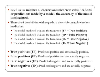  Based on the number of correct and incorrect classifications
or predictions made by a model, the accuracy of the model
is calculated.
 There are 4 possibilities with regards to the cricket match win/loss
prediction:
 The model predicted win and the team won (TP =True Positive)
 The model predicted win and the team lost (FP = False Positive)
 The model predicted loss and the team won (FN = False Negative)
 The model predicted loss and the team lost (TN =True Negative)
 True positives (TP): Predicted positive and are actually positive.
 False positives (FP): Predicted positive and are actually negative.
 False negatives (FN): Predicted negative and are actually positive.
 True negatives (TN): Predicted negative and are actually negative.
 