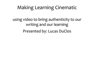 Making Learning Cinematic using video to bring authenticity to our writing and our learning Presented by: Lucas DuClos 