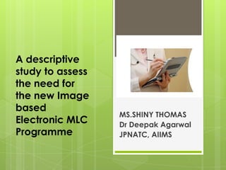 A descriptive
study to assess
the need for
the new Image
based
Electronic MLC
Programme
MS.SHINY THOMAS
Dr Deepak Agarwal
JPNATC, AIIMS
 