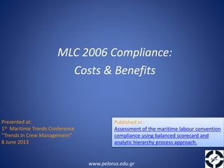 Presented at:
1st Maritime Trends Conference
“Trends in Crew Management”
8 June 2013
MLC 2006 Compliance:
Costs & Benefits
www.pelorus.edu.gr
Published in :
Assessment of the maritime labour convention
compliance using balanced scorecard and
analytic hierarchy process approach.
 