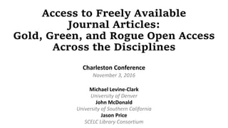 Access to Freely Available
Journal Articles:
Gold, Green, and Rogue Open Access
Across the Disciplines
Charleston Conference
November 3, 2016
Michael Levine-Clark
University of Denver
John McDonald
University of Southern California
Jason Price
SCELC Library Consortium
 