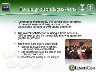 Focus group discussions Advantages indicated by the participants: portability of the equipment and easy access  to the educational content at own space and time   The overall satisfaction of using iPhone or Nokia N95 as expressed by the participants was generally greater for iPhone The Nokia N95 users described: access to Skype and Facebook    as being more complicated;  less satisfaction with the screen and    the keyboard size;  troublesome quality of the images 