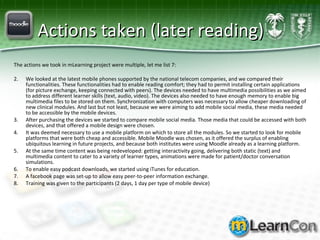 Actions taken (later reading) The actions we took in mLearning project were multiple, let me list 7: We looked at the latest mobile phones supported by the national telecom companies, and we compared their functionalities. These functionalities had to enable reading comfort; they had to permit installing certain applications (for picture exchange, keeping connected with peers). The devices needed to have multimedia possibilities as we aimed to address different learner skills (text, audio, video). The devices also needed to have enough memory to enable big multimedia files to be stored on them. Synchronization with computers was necessary to allow cheaper downloading of new clinical modules. And last but not least, because we were aiming to add mobile social media, these media needed to be accessible by the mobile devices. After purchasing the devices we started to compare mobile social media. Those media that could be accessed with both devices, and that offered a mobile design were chosen.  It was deemed necessary to use a mobile platform on which to store all the modules. So we started to look for mobile platforms that were both cheap and accessible. Mobile Moodle was chosen, as it offered the surplus of enabling ubiquitous learning in future projects, and because both institutes were using Moodle already as a learning platform.  At the same time content was being redeveloped: getting interactivity going, delivering both static (text) and multimedia content to cater to a variety of learner types, animations were made for patient/doctor conversation simulations. To enable easy podcast downloads, we started using iTunes for education.  A facebook page was set-up to allow easy peer-to-peer information exchange.  Training was given to the participants (2 days, 1 day per type of mobile device) 