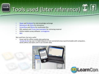 Tools used (later reference) Skype  and  facebook  for p2p knowledge exchange Moviestorm  &  iClone  for animations Screenflow  and  iMovie  for multimedia files RSS, podcast and  iTunes (see examples)  for retrieving material Online mobile survey software:  surveygizmo MLE Not used here, but very useful Great tool for offline mobile data gathering:   Survey-To-Go  we use it in field research in non-connected areas (synchronizable with computers, works offline and waits until it can transfer data. 