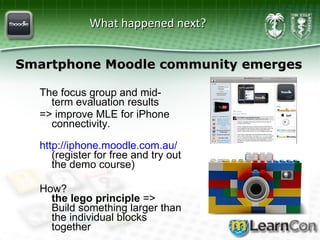 What happened next?  The focus group and mid-term evaluation results  => improve MLE for iPhone connectivity.  http:// iphone.moodle.com.au /   (register for free and try out the demo course) How?  the lego principle  => Build something larger than the individual blocks together Smartphone Moodle community emerges 