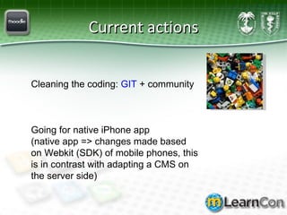 Current actions Cleaning the coding:  GIT  + community Going for native iPhone app  (native app => changes made based on Webkit (SDK) of mobile phones, this is in contrast with adapting a CMS on the server side) 