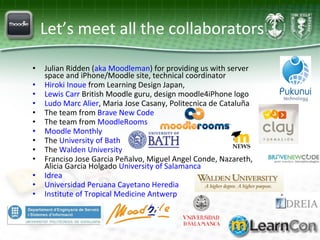Let’s meet all the collaborators Julian Ridden ( aka Moodleman ) for providing us with server space and iPhone/Moodle site, technical coordinator Hiroki Inoue  from Learning Design Japan,  Lewis Carr  British Moodle guru, design moodle4iPhone logo Ludo Marc Alier , Maria Jose Casany, Politecnica de Cataluña The team from  Brave New Code The team from  MoodleRooms Moodle Monthly The  University of Bath The  Walden University Franciso Jose Garcia Peñalvo, Miguel Angel Conde, Nazareth, Alicia Garcia Holgado  University of Salamanca  Idrea Universidad Peruana Cayetano Heredia Institute of Tropical Medicine Antwerp 