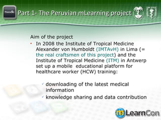 Part 1- The Peruvian mLearning project Aim of the project In 2008 the Institute of Tropical Medicine Alexander von Humboldt  (IMTAvH)  in Lima (=  the real craftsmen of this project ) and the Institute of Tropical Medicine  (ITM)  in Antwerp set up a mobile  educational platform for healthcare worker (HCW) training: downloading of the latest medical information knowledge sharing and data contribution 