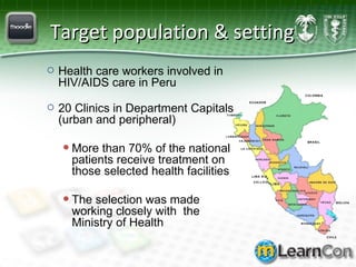 Target population & setting Health care workers involved in HIV/AIDS care in Peru 20 Clinics in Department Capitals (urban and peripheral) More than 70% of the national patients receive treatment on those selected health facilities The selection was made working closely with  the Ministry of Health  