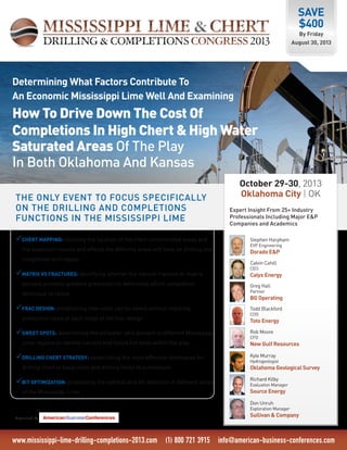 Determining What Factors Contribute To
An Economic Mississippi Lime Well And Examining
How To Drive Down The Cost Of
Completions In High Chert & High Water
Saturated Areas Of The Play
In Both Oklahoma And Kansas
Expert Insight From 25+ Industry
Professionals Including Major E&P
Companies and Academics
www.mississippi-lime-drilling-completions-2013.com (1) 800 721 3915 info@american-business-conferences.com
PCHERT MAPPING: detailing the location of the chert concentrated areas and
the expectant results and effects the differing areas will have on drilling and
completion techniques
PMATRIX VS FRACTURES: identifying whether the natural fracture or matrix
perosity provides greatest production to determine which completion
technique to utilize
PFRAC DESIGN: establishing how costs can be saved without reducing
production rates at each stage of the frac design
PSWEET SPOTS: determining the oil/water ratio present in different Mississippi
Lime regions to identify current and future hot beds within the play
PDRILLING CHERT STRATEGY: establishing the most effective techniques for
drilling chert to keep costs and drilling times to a minimum
PBIT OPTIMIZATION: pinpointing the optimal drill bit selection in different zones
of the Mississippi Lime
THE ONLY EVENT TO FOCUS SPECIFICALLY
ON THE DRILLING AND COMPLETIONS
FUNCTIONS IN THE MISSISSIPPI LIME
October 29-30, 2013
Oklahoma City | OK
SAVE
$400
By Friday
August 30, 2013
Don Unruh
Exploration Manager
Sullivan & Company
Greg Hall
Partner
BG Operating
Todd Blackford
COO
Toto Energy
Rob Moore
CFO
New Gulf Resources
Stephen Harpham
EVP Engineering
Dorado E&P
Calvin Cahill
CEO
Calyx Energy
Richard Kilby
Evaluation Manager
Source Energy
Kyle Murray
Hydrogeologist
Oklahoma Geological Survey
Organized by
 