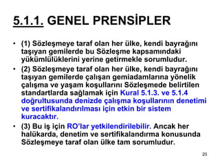 5.1.1. GENEL PRENSİPLER
• (1) Sözleşmeye taraf olan her ülke, kendi bayrağını
  taşıyan gemilerde bu Sözleşme kapsamındaki
  yükümlülüklerini yerine getirmekle sorumludur.
• (2) Sözleşmeye taraf olan her ülke, kendi bayrağını
  taşıyan gemilerde çalışan gemiadamlarına yönelik
  çalışma ve yaşam koşullarını Sözleşmede belirtilen
  standartlarda sağlamak için Kural 5.1.3. ve 5.1.4
  doğrultusunda denizde çalışma koşullarının denetimi
  ve sertifikalandırılması için etkin bir sistem
  kuracaktır.
• (3) Bu iş için RO’lar yetkilendirilebilir. Ancak her
  halükarda, denetim ve sertifikalandırma konusunda
  Sözleşmeye taraf olan ülke tam sorumludur.
                                                    20
 