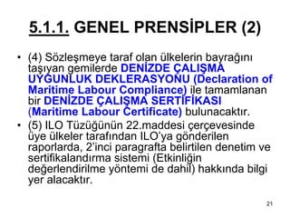 5.1.1. GENEL PRENSİPLER (2)
• (4) Sözleşmeye taraf olan ülkelerin bayrağını
  taşıyan gemilerde DENİZDE ÇALIŞMA
  UYGUNLUK DEKLERASYONU (Declaration of
  Maritime Labour Compliance) ile tamamlanan
  bir DENİZDE ÇALIŞMA SERTİFİKASI
  (Maritime Labour Certificate) bulunacaktır.
• (5) ILO Tüzüğünün 22.maddesi çerçevesinde
  üye ülkeler tarafından ILO’ya gönderilen
  raporlarda, 2’inci paragrafta belirtilen denetim ve
  sertifikalandırma sistemi (Etkinliğin
  değerlendirilme yöntemi de dahil) hakkında bilgi
  yer alacaktır.
                                                   21
 