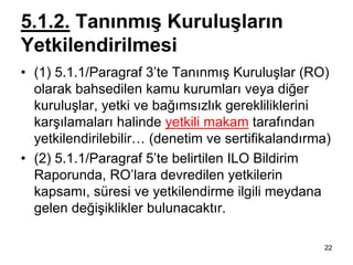 5.1.2. Tanınmış Kuruluşların
Yetkilendirilmesi
• (1) 5.1.1/Paragraf 3’te Tanınmış Kuruluşlar (RO)
  olarak bahsedilen kamu kurumları veya diğer
  kuruluşlar, yetki ve bağımsızlık gerekliliklerini
  karşılamaları halinde yetkili makam tarafından
  yetkilendirilebilir… (denetim ve sertifikalandırma)
• (2) 5.1.1/Paragraf 5’te belirtilen ILO Bildirim
  Raporunda, RO’lara devredilen yetkilerin
  kapsamı, süresi ve yetkilendirme ilgili meydana
  gelen değişiklikler bulunacaktır.

                                                   22
 