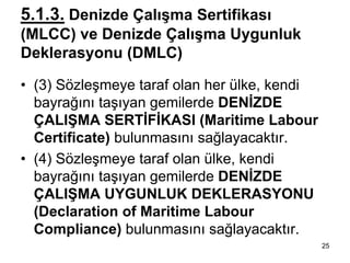 5.1.3. Denizde Çalışma Sertifikası
(MLCC) ve Denizde Çalışma Uygunluk
Deklerasyonu (DMLC)

• (3) Sözleşmeye taraf olan her ülke, kendi
  bayrağını taşıyan gemilerde DENİZDE
  ÇALIŞMA SERTİFİKASI (Maritime Labour
  Certificate) bulunmasını sağlayacaktır.
• (4) Sözleşmeye taraf olan ülke, kendi
  bayrağını taşıyan gemilerde DENİZDE
  ÇALIŞMA UYGUNLUK DEKLERASYONU
  (Declaration of Maritime Labour
  Compliance) bulunmasını sağlayacaktır.
                                              25
 