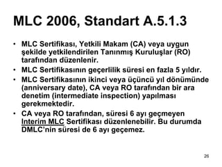 MLC 2006, Standart A.5.1.3
• MLC Sertifikası, Yetkili Makam (CA) veya uygun
  şekilde yetkilendirilen Tanınmış Kuruluşlar (RO)
  tarafından düzenlenir.
• MLC Sertifikasının geçerlilik süresi en fazla 5 yıldır.
• MLC Sertifikasının ikinci veya üçüncü yıl dönümünde
  (anniversary date), CA veya RO tarafından bir ara
  denetim (intermediate inspection) yapılması
  gerekmektedir.
• CA veya RO tarafından, süresi 6 ayı geçmeyen
  Interim MLC Sertifikası düzenlenebilir. Bu durumda
  DMLC’nin süresi de 6 ayı geçemez.


                                                       26
 