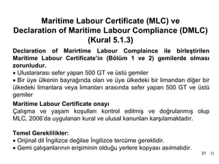 MLC, 2006 Tarihçe
       Maritime Labour Certificate (MLC) ve
Declaration of Maritime Labour Compliance (DMLC)
                    (Kural 5.1.3)
Declaration of Marirtime Labour Complaince ile birleştirilen
Maritime Labour Certificate’in (Bölüm 1 ve 2) gemilerde olması
zorunludur.
• Uluslararası sefer yapan 500 GT ve üstü gemiler
• Bir üye ülkenin bayrağında olan ve üye ülkedeki bir limandan diğer bir
ülkedeki limanlara veya limanları arasında sefer yapan 500 GT ve üstü
gemiler
Maritime Labour Certificate onayı
Çalışma ve yaşam koşulları kontrol edilmiş ve doğrulanmış olup
MLC, 2006’da uygulanan kural ve ulusal kanunları karşılamaktadır.

Temel Gereklilikler:
• Orijinal dil İngilizce değilse İngilizce tercüme gereklidir.
• Gemi çalışanlarının erişiminin olduğu yerlere kopyası asılmalıdır.
                                                                       31 31
 