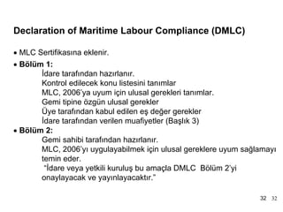 MLC, 2006 Tarihçe
Declaration of Maritime Labour Compliance (DMLC)

• MLC Sertifikasına eklenir.
• Bölüm 1:
       İdare tarafından hazırlanır.
       Kontrol edilecek konu listesini tanımlar
       MLC, 2006’ya uyum için ulusal gerekleri tanımlar.
       Gemi tipine özgün ulusal gerekler
       Üye tarafından kabul edilen eş değer gerekler
       İdare tarafından verilen muafiyetler (Başlık 3)
• Bölüm 2:
       Gemi sahibi tarafından hazırlanır.
       MLC, 2006’yı uygulayabilmek için ulusal gereklere uyum sağlamayı
       temin eder.
        “İdare veya yetkili kuruluş bu amaçla DMLC Bölüm 2’yi
       onaylayacak ve yayınlayacaktır.”

                                                                  32 32
 