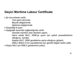 MLC, 2006 Tarihçe


Geçici Maritime Labour Certificate
• Şu durumlarda verilir;
        Yeni gemi alımında
        Bayrak değişiminde
        İşletmeci değişiminde
• Geçerliliği 6 aydır.
• Aşağıdaki durumlar sağlandığında verilir:
        Gemide mümkün olan denetim yapılır,
        Gemi sahibi MLC, 2006’ya uyum için yeterli prosedürlerinin
        olduğunu kanıtlar,
        Kaptan MLC, 2006 gereklerine aşina olduğunu gösterir,
        DMLC Bölüm 2’nin yazılabilmesi için gerekli bilgiler teslim edilir.
• Geçici MLC için DMLC gereksinimi yoktur.


                                                                        36
 