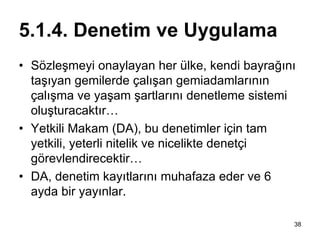 5.1.4. Denetim ve Uygulama
• Sözleşmeyi onaylayan her ülke, kendi bayrağını
  taşıyan gemilerde çalışan gemiadamlarının
  çalışma ve yaşam şartlarını denetleme sistemi
  oluşturacaktır…
• Yetkili Makam (DA), bu denetimler için tam
  yetkili, yeterli nitelik ve nicelikte denetçi
  görevlendirecektir…
• DA, denetim kayıtlarını muhafaza eder ve 6
  ayda bir yayınlar.

                                               38
 