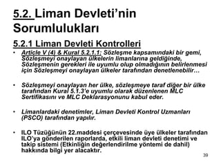 5.2. Liman Devleti’nin
Sorumlulukları
5.2.1 Liman Devleti Kontrolleri
•   Article V (4) & Kural 5.2.1.1: Sözleşme kapsamındaki bir gemi,
    Sözleşmeyi onaylayan ülkelerin limanlarına geldiğinde,
    Sözleşmenin gerekleri ile uyumlu olup olmadığının belirlenmesi
    için Sözleşmeyi onaylayan ülkeler tarafından denetlenebilir…

•   Sözleşmeyi onaylayan her ülke, sözleşmeye taraf diğer bir ülke
    tarafından Kural 5.1.3’e uyumlu olarak düzenlenen MLC
    Sertifikasını ve MLC Deklarasyonunu kabul eder.

•   Limanlardaki denetimler, Liman Devleti Kontrol Uzmanları
    (PSCO) tarafından yapılır.

•   ILO Tüzüğünün 22.maddesi çerçevesinde üye ülkeler tarafından
    ILO’ya gönderilen raporlarda, etkili liman devleti denetimi ve
    takip sistemi (Etkinliğin değerlendirilme yöntemi de dahil)
    hakkında bilgi yer alacaktır.
                                                                 39
 